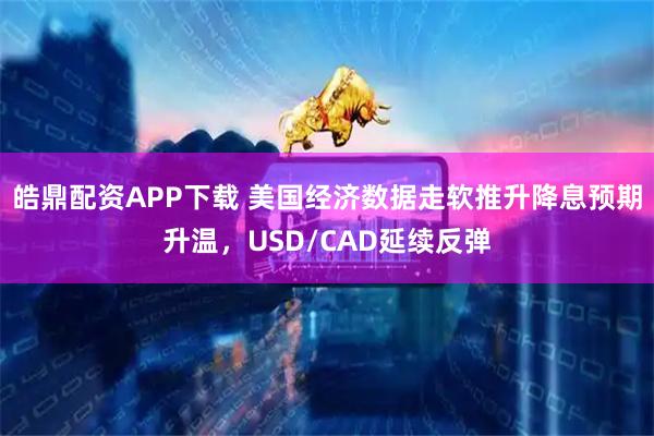 皓鼎配资APP下载 美国经济数据走软推升降息预期升温，USD/CAD延续反弹
