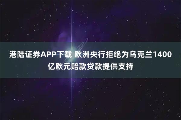 港陆证券APP下载 欧洲央行拒绝为乌克兰1400亿欧元赔款贷款提供支持