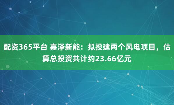 配资365平台 嘉泽新能：拟投建两个风电项目，估算总投资共计约23.66亿元