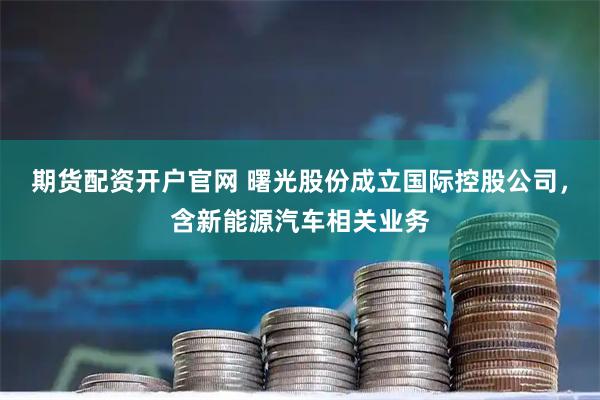 期货配资开户官网 曙光股份成立国际控股公司，含新能源汽车相关业务