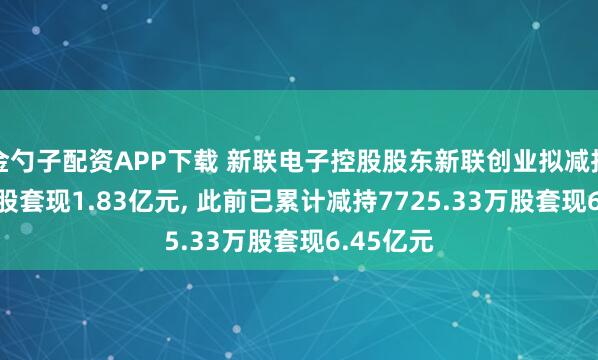 金勺子配资APP下载 新联电子控股股东新联创业拟减持2502万股套现1.83亿元, 此前已累计减持7725.33万股套现6.45亿元