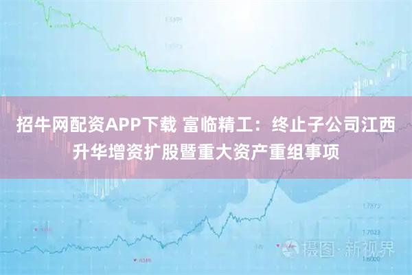 招牛网配资APP下载 富临精工：终止子公司江西升华增资扩股暨重大资产重组事项