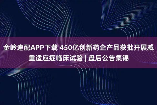 金岭速配APP下载 450亿创新药企产品获批开展减重适应症临床试验 | 盘后公告集锦