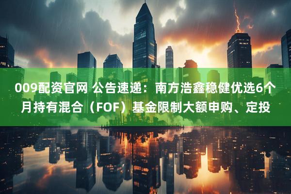 009配资官网 公告速递：南方浩鑫稳健优选6个月持有混合（FOF）基金限制大额申购、定投