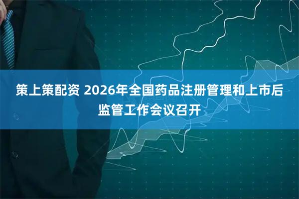 策上策配资 2026年全国药品注册管理和上市后监管工作会议召开