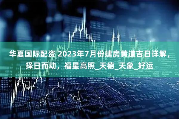 华夏国际配资 2023年7月份建房黄道吉日详解，择日而动，福星高照_天德_天象_好运