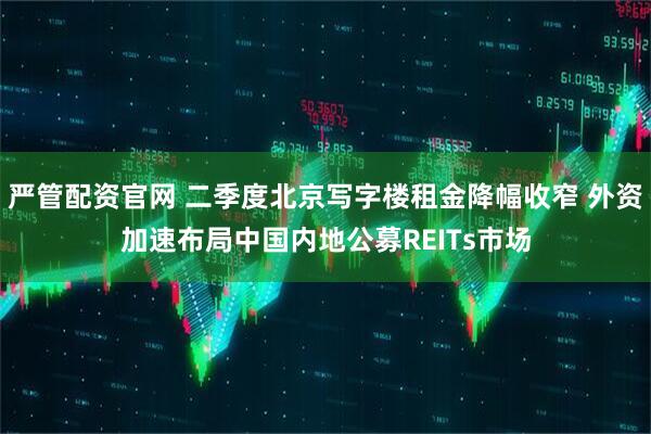 严管配资官网 二季度北京写字楼租金降幅收窄 外资加速布局中国内地公募REITs市场