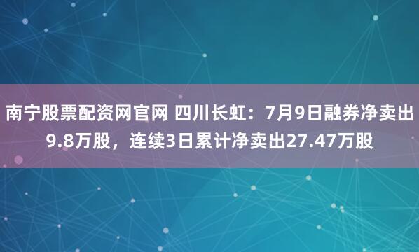 南宁股票配资网官网 四川长虹：7月9日融券净卖出9.8万股，连续3日累计净卖出27.47万股