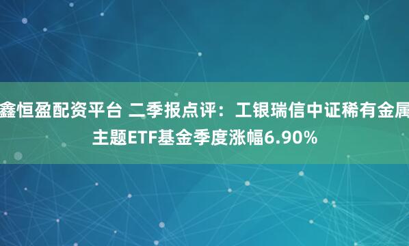 鑫恒盈配资平台 二季报点评：工银瑞信中证稀有金属主题ETF基金季度涨幅6.90%