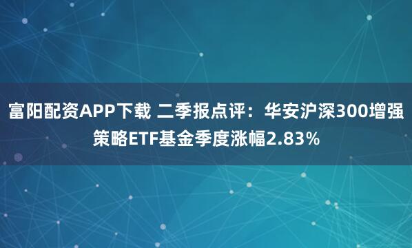 富阳配资APP下载 二季报点评：华安沪深300增强策略ETF基金季度涨幅2.83%
