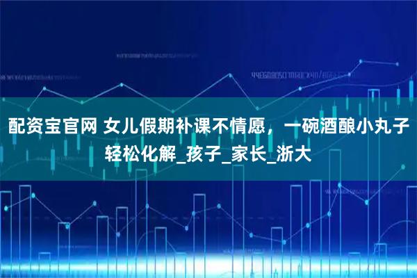 配资宝官网 女儿假期补课不情愿，一碗酒酿小丸子轻松化解_孩子_家长_浙大