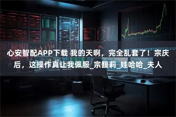 心安智配APP下载 我的天啊，完全乱套了！宗庆后，这操作真让我佩服_宗馥莉_娃哈哈_夫人