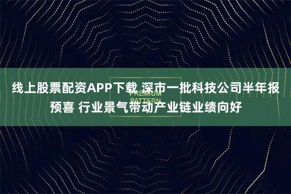 线上股票配资APP下载 深市一批科技公司半年报预喜 行业景气带动产业链业绩向好
