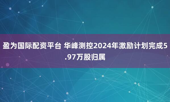 盈为国际配资平台 华峰测控2024年激励计划完成5.97万股归属