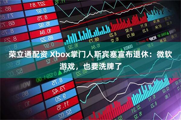 荣立通配资 Xbox掌门人斯宾塞宣布退休：微软游戏，也要洗牌了