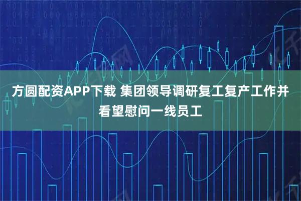 方圆配资APP下载 集团领导调研复工复产工作并看望慰问一线员工