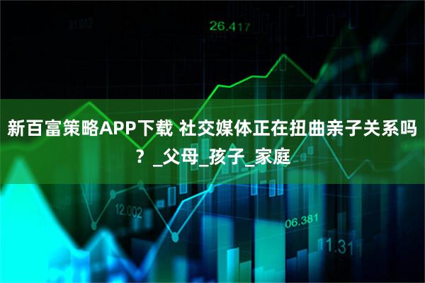 新百富策略APP下载 社交媒体正在扭曲亲子关系吗？_父母_孩子_家庭