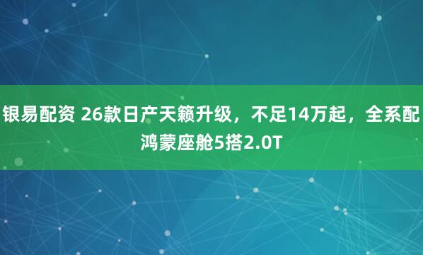 银易配资 26款日产天籁升级，不足14万起，全系配鸿蒙座舱5搭2.0T