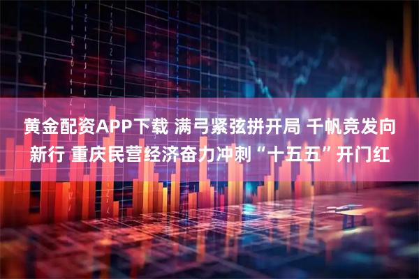 黄金配资APP下载 满弓紧弦拼开局 千帆竞发向新行 重庆民营经济奋力冲刺“十五五”开门红