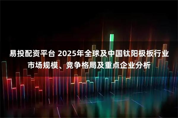 易投配资平台 2025年全球及中国钛阳极板行业市场规模、竞争格局及重点企业分析