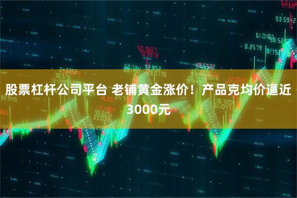 股票杠杆公司平台 老铺黄金涨价！产品克均价逼近3000元