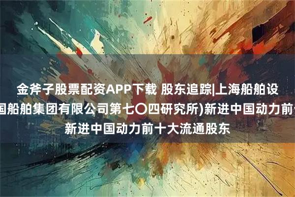 金斧子股票配资APP下载 股东追踪|上海船舶设备研究所(中国船舶集团有限公司第七〇四研究所)新进中国动力前十大流通股东
